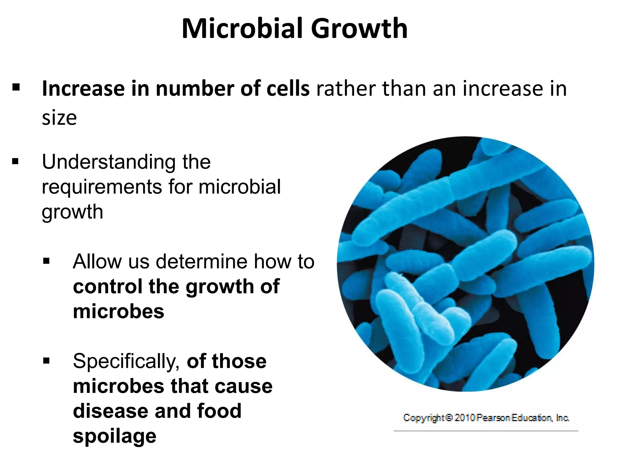 Microbial Growth
 Increase in number of cells rather than an increase in
size
 Understanding the
requirements for microbial
growth
 Allow us determine how to
control the growth of
microbes
 Specifically, of those
microbes that cause
disease and food
spoilage
 