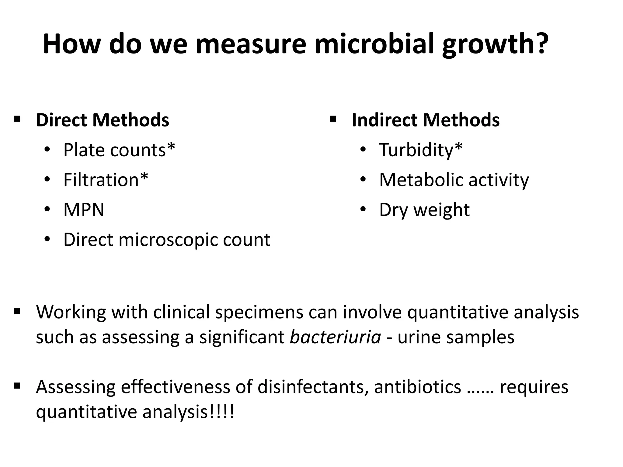 How do we measure microbial growth?
 Direct Methods
• Plate counts*
• Filtration*
• MPN
• Direct microscopic count
 Indirect Methods
• Turbidity*
• Metabolic activity
• Dry weight
 Working with clinical specimens can involve quantitative analysis
such as assessing a significant bacteriuria - urine samples
 Assessing effectiveness of disinfectants, antibiotics …… requires
quantitative analysis!!!!
 