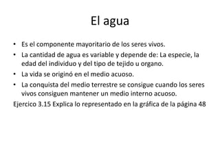 El agua
• Es el componente mayoritario de los seres vivos.
• La cantidad de agua es variable y depende de: La especie, la
...