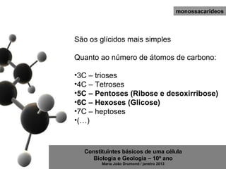 monossacarídeos




São os glícidos mais simples

Quanto ao número de átomos de carbono:

•3C – trioses
•4C – Tetroses
•5C – Pentoses (Ribose e desoxirribose)
•6C – Hexoses (Glicose)
•7C – heptoses
•(…)



  Constituintes básicos de uma célula
     Biologia e Geologia – 10º ano
        Maria João Drumond / janeiro 2013
 