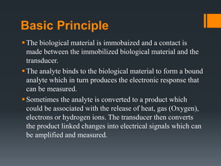 Basic Principle
The biological material is immobaized and a contact is
made between the immobilized biological material and the
transducer.
The analyte binds to the biological material to form a bound
analyte which in turn produces the electronic response that
can be measured.
Sometimes the analyte is converted to a product which
could be associated with the release of heat, gas (Oxygen),
electrons or hydrogen ions. The transducer then converts
the product linked changes into electrical signals which can
be amplified and measured.
 