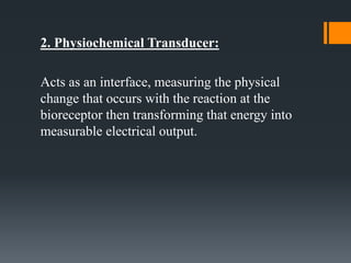 2. Physiochemical Transducer:
Acts as an interface, measuring the physical
change that occurs with the reaction at the
bioreceptor then transforming that energy into
measurable electrical output.
 