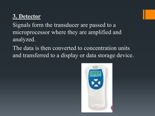 3. Detector
Signals form the transducer are passed to a
microprocessor where they are amplified and
analyzed.
The data is then converted to concentration units
and transferred to a display or data storage device.
 