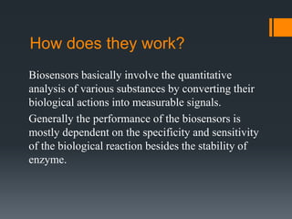 How does they work?
Biosensors basically involve the quantitative
analysis of various substances by converting their
biological actions into measurable signals.
Generally the performance of the biosensors is
mostly dependent on the specificity and sensitivity
of the biological reaction besides the stability of
enzyme.
 