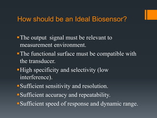 How should be an Ideal Biosensor?
The output signal must be relevant to
measurement environment.
The functional surface must be compatible with
the transducer.
High specificity and selectivity (low
interference).
Sufficient sensitivity and resolution.
Sufficient accuracy and repeatability.
Sufficient speed of response and dynamic range.
 