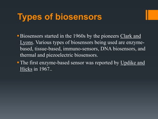 Types of biosensors
Biosensors started in the 1960s by the pioneers Clark and
Lyons. Various types of biosensors being used are enzyme-
based, tissue-based, immuno-sensors, DNA biosensors, and
thermal and piezoelectric biosensors.
The first enzyme-based sensor was reported by Updike and
Hicks in 1967..
 