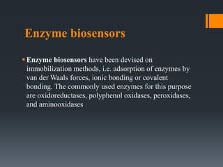 Enzyme biosensors
Enzyme biosensors have been devised on
immobilization methods, i.e. adsorption of enzymes by
van der Waals forces, ionic bonding or covalent
bonding. The commonly used enzymes for this purpose
are oxidoreductases, polyphenol oxidases, peroxidases,
and aminooxidases
 