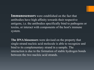 Immunosensors were established on the fact that
antibodies have high affinity towards their respective
antigens, i.e. the antibodies specifically bind to pathogens or
toxins, or interact with components of the host's immune
system.
The DNA biosensors were devised on the property that
single-strand nucleic acid molecule is able to recognize and
bind to its complementary strand in a sample. The
interaction is due to the formation of stable hydrogen bonds
between the two nucleic acid strands.
 