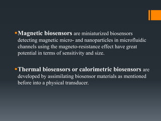 Magnetic biosensors are miniaturized biosensors
detecting magnetic micro- and nanoparticles in microfluidic
channels using the magneto-resistance effect have great
potential in terms of sensitivity and size.
Thermal biosensors or calorimetric biosensors are
developed by assimilating biosensor materials as mentioned
before into a physical transducer.
 
