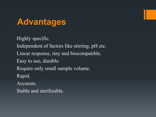 Advantages
Highly specific.
Independent of factors like stirring, pH etc.
Linear response, tiny and biocompatible.
Easy to use, durable.
Require only small sample volume.
Rapid.
Accurate.
Stable and sterilizable.
 