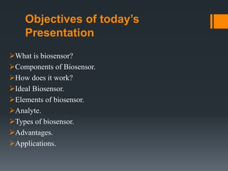 Objectives of today’s
Presentation
What is biosensor?
Components of Biosensor.
How does it work?
Ideal Biosensor.
Elements of biosensor.
Analyte.
Types of biosensor.
Advantages.
Applications.
 