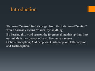 Introduction
The word “sensor” find its origin from the Latin word “sentire”
which basically means ‘to identify’ anything.
By hearing this word sensor, the foremost thing that springs into
our minds is the concept of basic five human senses:
Ophthalmoception, Audioception, Gustaoception, Olfacception
and Tactioception.
 