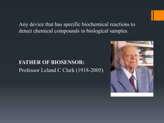 Any device that has specific biochemical reactions to
detect chemical compounds in biological samples.
FATHER OF BIOSENSOR:
Professor Leland C Clark (1918-2005)
 