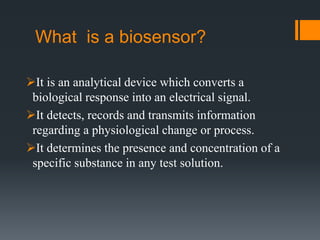 What is a biosensor?
It is an analytical device which converts a
biological response into an electrical signal.
It detects, records and transmits information
regarding a physiological change or process.
It determines the presence and concentration of a
specific substance in any test solution.
 