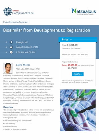 2-day In-person Seminar:
Knowledge, a Way Forward…
Biosimilar from Development to Registration
Raleigh, NC
9:00 AM to 6:00 PM
Salma Michor
Price: $1,295.00
(Seminar for One Delegate)
Register now and save $200. (Early Bird)
**Please note the registration will be closed 2 days
(48 Hours) prior to the date of the seminar.
Price
Overview :
Global
CompliancePanel
Salma Michor is founder and CEO of Michor
Consulting Schweiz GmbH, serving such clients as Johnson &
Johnson, Novartis, Shire, Pﬁzer and Colgate Palmolive. Previously,
Michor worked for Chiesi-Torrex, Wyeth Whitehall Export Croma
Pharma GmbH. She teaches regulatory affairs and clinical strategies
at the University of Krems, Austria, and is an independent expert to
the European Commission. She holds a PhD in thermal process
engineering and an MSc in food and biotechnology from the
University of Applied Life Sciences in Vienna, Austria; an MSc from
King's College, University of London in food technology; and an MBA
from Open University, and has earned the RAC (EU), CQA and is a
Chartered manager.
This course will provide attendees with a concise but comprehensive
overview of all relevant regulatory, technical and quality elements
necessary to assure successful market access. This includes:
 Design and TPP
 Pre-clinical testing and comparability
 Clinical testing
 Analytical studies
 Stability of biosimilar products
$6,475.00
Price: $3,885.00 You Save: $2,590.0 (40%)*
Register for 5 attendees
August 3rd & 4th, 2017
PhD, MSc, MBA, CMgr, RAC
Biosimilar
 