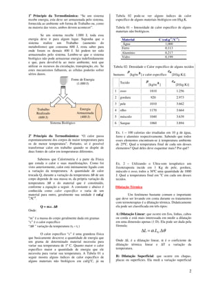2
1o
Principio da Termodinâmica: “Se um sistema
recebe energia, esta deve ser armazenada pelo sistema,
fornecida ao ambiente sob forma de Trabalho ou, como
na maioria das vezes, ambos devem acontecer”.
Se um sistema recebe 1.000 J, toda essa
energia deve ir para algum lugar. Suponha que o
sistema realize um Trabalho (aumento do
metabolismo) que consuma 600 J, resta saber para
onde foram os demais 400 J. Só podem ter sido
armazenados pelo sistema. Lembre-se que o sistema
biológico não pode armazenar energia indefinidamente
e que, para devolvê-la ao meio ambiente, terá que
utilizar os recursos da circulação, transpiração, etc. Se
estes mecanismos falharem, as células poderão sofrer
sérios danos.
2o
Principio da Termodinâmica: “O calor passa
espontaneamente dos corpos de maior temperatura para
os de menor temperatura”. Portanto, só é possível
transformar calor em trabalho quando se dispõe de
duas fontes de calor em temperaturas diferentes.
Sabemos que Calorimetria é a parte da Física
que estuda o calor e suas manifestações. Como foi
visto anteriormente, calor está intimamente ligado com
a variação da temperatura. A quantidade de calor
trocada Q, durante a variação da temperatura ∆θ de um
corpo depende de sua massa m, da própria variação da
temperatura ∆θ e do material que é constituído,
conforme a equação a seguir. A constante c abaixo é
conhecida como calor específico e varia de um
material para outro, geralmente sua unidade é cal.g-
1
.ºC-1
.
Q = m.c. ∆θ∆θ∆θ∆θ
Onde:
“m” é a massa do corpo geralmente dada em gramas
“c” é o calor específico
“∆θ ” variação da temperatura (tf – ti )
O calor específico “c” é uma grandeza física
que basicamente descreve a quantidade de energia que
um grama de determinado material necessita para
variar sua temperatura de 1º C. Quanto maior o calor
específico maior a quantidade de energia que ele
necessita para variar sua temperatura. A Tabela 01 a
seguir mostra alguns índices de calor específico de
alguns materiais não biológicos em cal/go
C, já na
Tabela 02 pode-se ver alguns índices de calor
específico de alguns materiais biológicos em J/kg.K.
Tabela 01 – Intensidade de calor específico de alguns
materiais não biológicos.
Material C (cal.g-1
.ºC-1
)
Água 1,000
Ferro 0,113
Alumínio 0,217
Vidro 0,199
Tabela 02: Densidade e Calor específico de alguns tecidos
humano. [kg/m ] e calor específico [J/(kg.K)].
Tecido
[kg/m ] [J/(kg.K)]
1 osso 1810 1.256
2 gordura 920 2.973
3 pele 1010 3.662
4 olho 1170 3.664
5 músculo 1040 3.639
6 Sangue 1060 3.894
Ex. 1 – 100 calorias são irradiadas em 10 g de água,
ferro e alumínio respectivamente. Sabendo que todos
esses elementos encontram-se à temperatura ambiente
de 25ºC. Qual a temperatura final de cada um desses
elementos? Qual deles deve esquentar mais? Por quê?
Ex. 2 – Utilizando o Ultra-som terapêutico um
fisioterapeuta incide em 1 Kg de pele, gordura,
músculo e osso, todos a 36ºC uma quantidade de 1000
J. Qual a temperatura final em o
C em cada um desses
tecidos.
Dilatação Térmica
Um fenômeno bastante comum e importante
que deve ser levando em conta durante os tratamentos
com termoterapias é a dilatação térmica. Didaticamente
ela pode ser classificada em três tipos:
A) Dilatação Linear: que ocorre em fios, linhas, cabos
ou corda e está mais interessada em medir a dilatação
em uma dimensão apenas (1 D). Ela pode ser dada pela
fórmula:
θα ∆=∆ .. 0LL
Onde ∆L é a dilatação linear, α é o coeficiente de
dilatação térmica linear e ∆T a variação da
temperatura.
B) Dilatação Superficial: que ocorre em chapas,
placas ou superfícies. Ela medi a variação superficial
Fonte de Energia
(1.000 J)
Trabalho
Realizado
(600 J)
Energia
Armazenada
(400 J)
Sistema Biológico
 