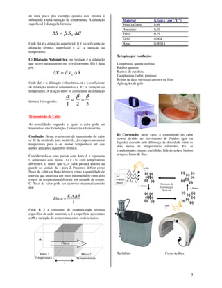 3
de uma placa pro exemplo quando esta mesma é
submetida a uma variação da temperatura. A dilatação
superficial é dada pela fórmula:
θβ ∆=∆ .. 0SS
Onde ∆S é a dilatação superficial, β é o coeficiente de
dilatação térmica superficial e ∆T a variação da
temperatura.
C) Dilatação Volumétrica: na verdade é a dilatação
que ocorre naturalmente nas três dimensões. Ela é dada
por:
θδ ∆=∆ .. 0VV
Onde ∆V é a dilatação volumétrica, α é o coeficiente
de dilatação térmica volumétrico e ∆T a variação da
temperatura. A relação entre os coeficiente de dilatação
térmica é a seguinte;
321
δβα
==
Transmissão de Calor
As modalidades segundo as quais o calor pode ser
transmitido são: Condução, Convecção e Conversão.
Condução: Neste, o processo de transmissão do calor
se dá de molécula para molécula, do corpo com maior
temperatura para o de menor temperatura até que
ambos atinjam o equilíbrio térmico.
Considerando-se uma parede com Area A e espessura
l, separando dois meios (1) e (2), com temperaturas
diferentes, t1 maior que t2, o calor passará atraves da
parede no sentido de 1 para 2. Podemos definir como
fluxo de calor ou fluxo térmico como a quantidade de
energia que atravessa um meio intermediário entre dois
corpos de temperatura diferente por unidade de tempo.
O fluxo de calor pode ser expresso matematicamente
por:
l
AK
Fluxo
θ∆
=
..
Onde K é a constante de condutividade térmica
específica de cada material, A é a superfície de contato
e ∆θ a variação da temperatura entre os dois meios.
Material K (cal.s-1
.cm-1
.ºC-1
)
Prata e Cobre 0,99
Alumínio 0,50
Ferro 0,19
Gelo 0,004
Água 0,00014
Terapias por condução:
Compressas quente ou frias
Banhos quentes
Banhos de parafina
Cataplasmas (subst. pastosas)
Bolsas de água (térmica) quentes ou frias
Aplicações de gelo
B) Convecção: neste caso, a transmissão do calor
ocorre devido ao movimento de fluidos (gás ou
líquido) causado pela diferença de densidade entre os
dois meios de temperaturas diferentes. Ex. ar
condicionado, saunas, turbilhão, hidroterapia e banhos
a vapor, forno de Bier.
Turbilhão Forno de BierMeio 1
Temperatura t1
Meio 2
Temperatura t2
Fluxo
l
A
Corrente de
Convecção:
livre ou
forçada
calo
r
Ar
condici
onado
+ denso
- denso
calo
r
 