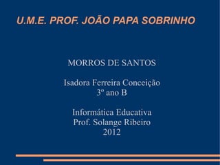 U.M.E. PROF. JOÃO PAPA SOBRINHO



         MORROS DE SANTOS

        Isadora Ferreira Conceição
                 3º ano B

          Informática Educativa
          Prof. Solange Ribeiro
                  2012
 