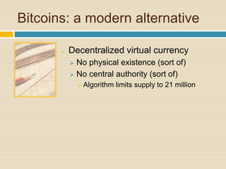 Bitcoins: a modern alternative
 Decentralized virtual currency
 No physical existence (sort of)
 No central authority (sort of)
 Algorithm limits supply to 21 million
 