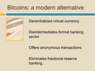 Bitcoins: a modern alternative
 Decentralized virtual currency
 Disintermediates formal banking
sector
 Offers anonymous transactions
 Eliminates fractional reserve
banking
 
