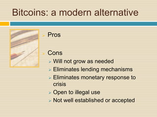 Bitcoins: a modern alternative
 Pros
 Cons
 Will not grow as needed
 Eliminates lending mechanisms
 Eliminates monetary response to
crisis
 Open to illegal use
 Not well established or accepted
 