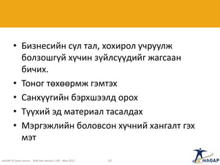 • Бизнесийн сул тал, хохирол учруулж
болзошгүй хүчин зүйлсүүдийг жагсаан
бичих.
• Тоног төхөөрмж гэмтэх
• Санхүүгийн бэрхшээлд орох
• Түүхий эд материал тасалдах
• Мэргэжлийн боловсон хүчний хангалт гэх
мэт
mhGAP-IG base course - field test version 1.00 – May 2012 10
 
