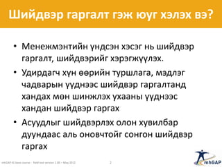 Шийдвэр гаргалт гэж юуг хэлэх вэ?
• Менежмэнтийн үндсэн хэсэг нь шийдвэр
гаргалт, шийдвэрийг хэрэгжүүлэх.
• Удирдагч хүн өөрийн туршлага, мэдлэг
чадварын үүднээс шийдвэр гаргалтанд
хандах мөн шинжлэх ухааны үүднээс
хандан шийдвэр гаргах
• Асуудлыг шийдвэрлэх олон хувилбар
дуундаас аль оновчтойг сонгон шийдвэр
гаргах
mhGAP-IG base course - field test version 1.00 – May 2012 2
 