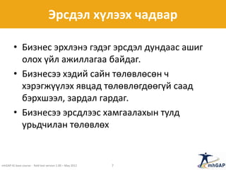 Эрсдэл хүлээх чадвар
• Бизнес эрхлэнэ гэдэг эрсдэл дундаас ашиг
олох үйл ажиллагаа байдаг.
• Бизнесээ хэдий сайн төлөвлөсөн ч
хэрэгжүүлэх явцад төлөвлөгдөөгүй саад
бэрхшээл, зардал гардаг.
• Бизнесээ эрсдлээс хамгаалахын тулд
урьдчилан төлөвлөх
mhGAP-IG base course - field test version 1.00 – May 2012 7
 