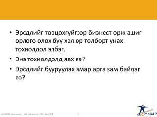 • Эрсдлийг тооцохгүйгээр бизнест орж ашиг
орлого олох бүү хэл өр төлбөрт унах
тохиолдол элбэг.
• Энэ тохиолдолд яах вэ?
• Эрсдлийг бууруулах ямар арга зам байдаг
вэ?
mhGAP-IG base course - field test version 1.00 – May 2012 8
 