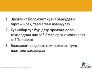 1. Эрсдлийг боломжит хувилбаруудаар
гаргаж ирэх, таамаглал дэвшүүлэх
2. Хувилбар тус бүр дээр эрсдэлд орсон
тохиолдолд яах вэ? Ямар арга хэмжээ авах
вэ? Төлөвлөх
3. Боломжит эрсдлээс хамгаалахын тулд
даатгалд хамрагдах
mhGAP-IG base course - field test version 1.00 – May 2012 9
 