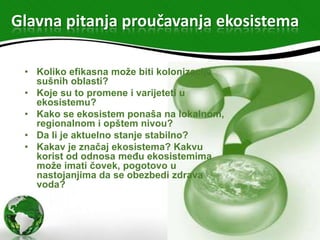 Glavna pitanja proučavanja ekosistema
• Koliko efikasna može biti kolonizacija
sušnih oblasti?
• Koje su to promene i varijeteti u
ekosistemu?
• Kako se ekosistem ponaša na lokalnom,
regionalnom i opštem nivou?
• Da li je aktuelno stanje stabilno?
• Kakav je značaj ekosistema? Kakvu
korist od odnosa među ekosistemima
može imati čovek, pogotovo u
nastojanjima da se obezbedi zdrava
voda?

 