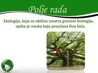 Polje rada
Ekologija, koja se obično smatra granom biologije,
opšta je nauka koja proučava živa bića.

 