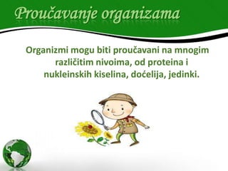 Proučavanje organizama
Organizmi mogu biti proučavani na mnogim
različitim nivoima, od proteina i
nukleinskih kiselina, doćelija, jedinki.

 