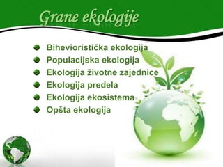 Grane ekologije
Bihevioristička ekologija
Populacijska ekologija
Ekologija životne zajednice
Ekologija predela
Ekologija ekosistema
Opšta ekologija

 