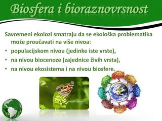Biosfera i bioraznovrsnost
Savremeni ekolozi smatraju da se ekološka problematika
može proučavati na više nivoa:
• populacijskom nivou (jedinke iste vrste),
• na nivou biocenoze (zajednice živih vrsta),
• na nivou ekosistema i na nivou biosfere.

 