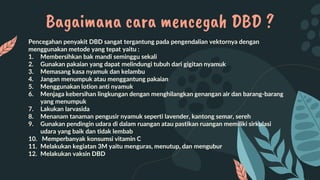 Pencegahan penyakit DBD sangat tergantung pada pengendalian vektornya dengan
menggunakan metode yang tepat yaitu :
1. Membersihkan bak mandi seminggu sekali
2. Gunakan pakaian yang dapat melindungi tubuh dari gigitan nyamuk
3. Memasang kasa nyamuk dan kelambu
4. Jangan menumpuk atau menggantung pakaian
5. Menggunakan lotion anti nyamuk
6. Menjaga kebersihan lingkungan dengan menghilangkan genangan air dan barang-barang
yang menumpuk
7. Lakukan larvasida
8. Menanam tanaman pengusir nyamuk seperti lavender, kantong semar, sereh
9. Gunakan pendingin udara di dalam ruangan atau pastikan ruangan memiliki sirkulasi
udara yang baik dan tidak lembab
10. Memperbanyak konsumsi vitamin C
11. Melakukan kegiatan 3M yaitu menguras, menutup, dan mengubur
12. Melakukan vaksin DBD
Bagaimana cara mencegah DBD ?
 