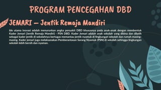 PROGRAM PENCEGAHAN DBD
JEMARI – Jentik Remaja Mandiri
Ide utama inovasi adalah menurunkan angka penyakit DBD khususnya pada anak-anak dengan membentuk
Kader Jemari (Jentik Remaja Mandiri) - PSN DBD. Kader Jemari adalah anak sekolah yang dibina dan dilatih
sebagai kader jentik di sekolahnya bertugas memantau jentik nyamuk di lingkungan sekolah dan rumah masing-
masing. Kader jemari juga melaksanakan Pemberantasan Sarang Nyamuk (PSN) di sekolah sehingga lingkungan
sekolah lebih bersih dan nyaman.
 