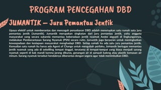PROGRAM PENCEGAHAN DBD
JUMANTIK – Juru Pemantau Jentik
Upaya efektif untuk memberantas dan mencegah penyebaran DBD adalah menetapkan satu rumah satu juru
pemantau jentik (Jumantik). Jumantik merupakan singkatan dari juru pemantau jentik, yaitu anggota
masyarakat yang secara sukarela memantau keberadaan jentik nyamuk Aedes aegypti di lingkungannya,
melakukan Pemberantasan Sarang Nyamuk (PSN) secara rutin. Jumantik juga berperan untuk meningkatkan
kewaspadaan dan kesiapaan masyarakat menghadapi DBD. Setiap rumah itu ada satu juru pemantau jentik.
Kemudian satu rumah itu harus ada Agent of Change untuk mengubah perilaku. Jumantik bertugas memantau
jentik nyamuk yang ada di sekeliling tempat tinggal, terutama di tempat-tempat yang biasa menjadi sarang
nyamuk seperti di bak mandi karena jarang dikuras, genangan air di sampah kaleng atau plastik kemasan air
minum. Sarang nyamuk tersebut hendaknya diberantas dengan segera agar tidak menimbulkan DBD.
 