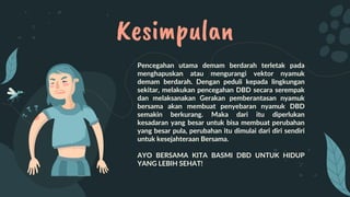 Kesimpulan
Pencegahan utama demam berdarah terletak pada
menghapuskan atau mengurangi vektor nyamuk
demam berdarah. Dengan peduli kepada lingkungan
sekitar, melakukan pencegahan DBD secara serempak
dan melaksanakan Gerakan pemberantasan nyamuk
bersama akan membuat penyebaran nyamuk DBD
semakin berkurang. Maka dari itu diperlukan
kesadaran yang besar untuk bisa membuat perubahan
yang besar pula, perubahan itu dimulai dari diri sendiri
untuk kesejahteraan Bersama.
AYO BERSAMA KITA BASMI DBD UNTUK HIDUP
YANG LEBIH SEHAT!
 