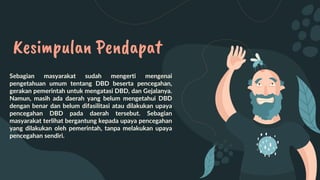 Kesimpulan Pendapat
Sebagian masyarakat sudah mengerti mengenai
pengetahuan umum tentang DBD beserta pencegahan,
gerakan pemerintah untuk mengatasi DBD, dan Gejalanya.
Namun, masih ada daerah yang belum mengetahui DBD
dengan benar dan belum difasilitasi atau dilakukan upaya
pencegahan DBD pada daerah tersebut. Sebagian
masyarakat terlihat bergantung kepada upaya pencegahan
yang dilakukan oleh pemerintah, tanpa melakukan upaya
pencegahan sendiri.
 