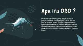 Demam Berdarah Dengue (DBD) merupakan
penyakit demam serius yang ditularkan melalui
gigitan nyamuk Aedes Aegypti yang menyerang
sistem peredaran darah manusia. Penyakit ini bisa
menjadi lebih serius dan berdampak kematian jika
tidak segera mendapat penanganan yang cepat dan
tepat.
Apa itu DBD ?
 