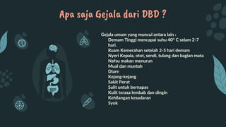 Gejala umum yang muncul antara lain :
• Demam Tinggi mencapai suhu 40° C selam 2-7
hari.
• Ruam Kemerahan setelah 2-5 hari demam
• Nyeri Kepala, otot, sendi, tulang dan bagian mata
• Nafsu makan menurun
• Mual dan muntah
• Diare
• Kejang-kejang
• Sakit Perut
• Sulit untuk bernapas
• Kulit terasa lembab dan dingin
• Kehilangan kesadaran
• Syok
Apa saja Gejala dari DBD ?
 