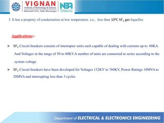 Applications:-
 SF6 Circuit breakers consists of interrupter units each capable of dealing with currents up to 60KA
And Voltages in the range of 50 to 80KV.A number of units are connected in series according to the
system voltage
 SF6 Circuit breakers have been developed for Voltages 132KV to 760KV, Power Ratings 10MVA to
20MVA and interrupting less than 3 cycles
3. It has a property of condensation at low temperature ,i.e., less than 100C SF6 gas liquefies
 