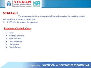 The apparatus used for switching, controlling and protecting the electrical circuits
and equipment is known as switch gear.
 It is Used to de-energize the equipment
Switch Gear :
Elements of Switch Gear:
 Fuses
 Air break switches
 Knife switches
 Load interrupter
 Line isolator
 Circuit Breaker
 