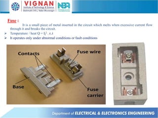 Fuse :
It is a small piece of metal inserted in the circuit which melts when excessive current flow
through it and breaks the circuit.
 Temperature / heat Q = If
2 . r..t
 It operates only under abnormal conditions or fault conditions
 