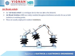  An “air break switch' is a switchgear device that uses air as the dielectric.
 Air Break Switches (ABS) are widely installed throughout distribution networks for use as both
isolation or switching points.
 These are usually employed in outdoor installations.
Air Break switch:
 
