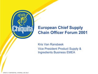 European Chief Supply
                                           Chain Officer Forum 2001

                                           Kris Van Ransbeek
                                           Vice President Product Supply &
                                           Ingredients Business EMEA




STRICTLY CONFIDENTIAL, INTERNAL USE ONLY
 