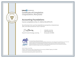 Certificate of Completion
Congratulations, Manuj Dutta
Accounting Foundations
Course completed on Nov 17, 2020 at 06:22PM UTC
By continuing to learn, you have expanded your perspective, sharpened your
skills, and made yourself even more in demand.
Head of Content Strategy, Learning
LinkedIn Learning
1000 W Maude Ave
Sunnyvale, CA 94085
Field of Study: Accounting
Program: National Association of State Boards of Accountancy (NASBA) | Registry ID: #140940
Certificate No: AcIDJBcseYTKSqp4X3WmuYhNOueo
Continuing Professional Education Credit (CPE): 3.60
Instructional Delivery Method: QAS Self Study
In accordance with the standards of the National Registry of CPE Sponsors, CPE credits have been granted based on a 50-minute hour.
LinkedIn is registered with the National Association of State Boards of Accountancy (NASBA) as a sponsor of continuing
professional education on the National Registry of CPE Sponsors. State boards of accountancy have final authority on the
acceptance of individual courses for CPE credit. Complaints regarding registered sponsors may be submitted to the National
Registry of CPE Sponsors through its web site: www.nasbaregistry.org
 