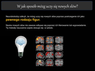 W jak sposób mózg uczy się nowych slów?
Neurobiolodzy odkryli, że mózg uczy się nowych słów poprzez postrzeganie ich jako
pewnego rodzaju figur.
Nauka nowych słów nie zawsze odbywa się poprzez ich literowanie lub wypowiadanie.
Tę metodę nauczania często stosuje się w szkole.
 