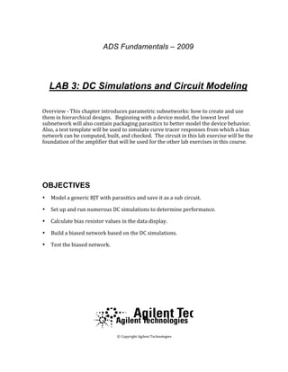 ADS Fundamentals – 2009
 
 
LAB 3: DC Simulations and Circuit Modeling
 
Overview ‐ This chapter introduces parametric subnetworks: how to create and use 
them in hierarchical designs.   Beginning with a device model, the lowest level 
subnetwork will also contain packaging parasitics to better model the device behavior.  
Also, a test template will be used to simulate curve tracer responses from which a bias 
network can be computed, built, and checked.  The circuit in this lab exercise will be the 
foundation of the amplifier that will be used for the other lab exercises in this course.  
 
  
OBJECTIVES
• Model a generic BJT with parasitics and save it as a sub circuit. 
• Set up and run numerous DC simulations to determine performance.  
• Calculate bias resistor values in the data display. 
• Build a biased network based on the DC simulations. 
• Test the biased network. 
 
 
 
 
 
  
 
 © Copyright Agilent Technologies 
2009 
 